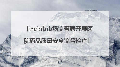 南京市市场监管局开展医院药品质量安全监督检查
